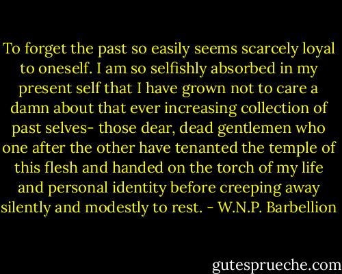 To forget the past so easily seems scarcely loyal to oneself. I am so selfishly absorbed in my present self that I have grown not to care a damn about that ever increasing collection of past selves- those dear, dead gentlemen who one after the other have tenanted the temple of this flesh and handed on the torch of my life and personal identity before creeping away silently and modestly to rest. - W.N.P. Barbellion