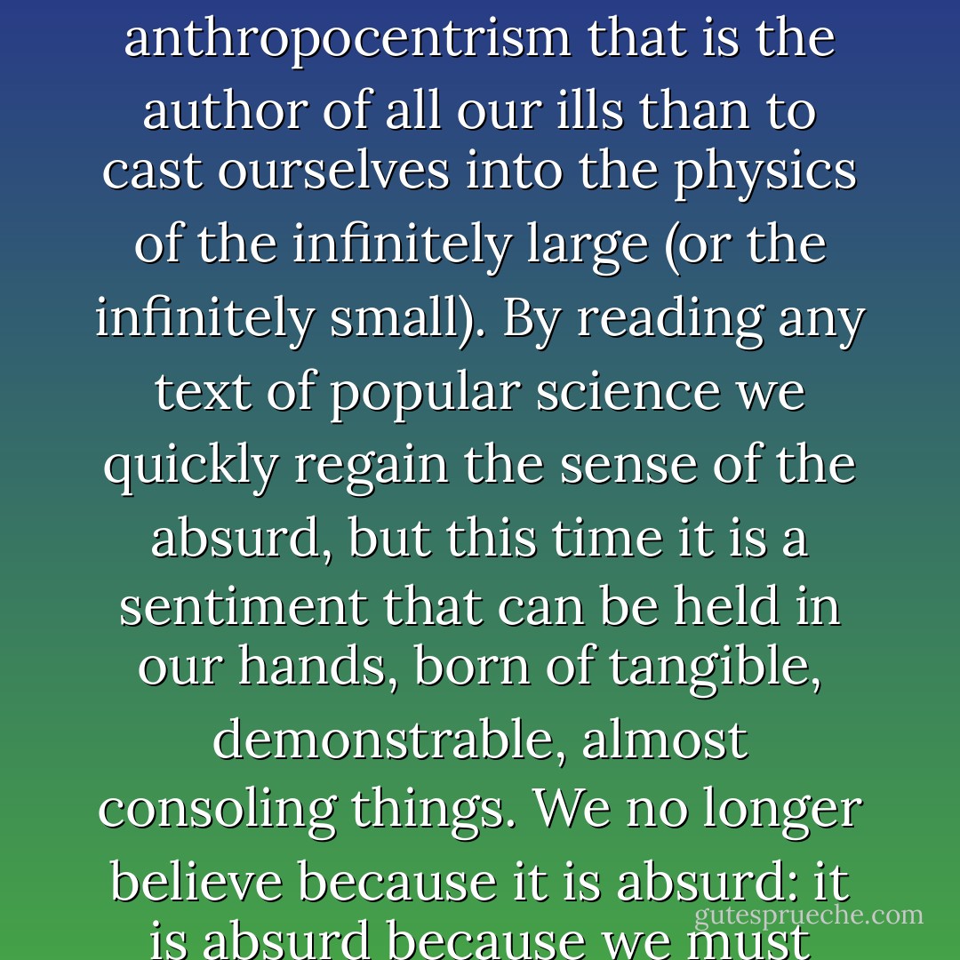 In the twentieth century nothing can better cure the anthropocentrism that is the author of all our ills than to cast ourselves into the physics of the infinitely large (or the infinitely small). By reading any text of popular science we quickly regain the sense of the absurd, but this time it is a sentiment that can be held in our hands, born of tangible, demonstrable, almost consoling things. We no longer believe because it is absurd: it is absurd because we must believe. - Julio Cortázar
