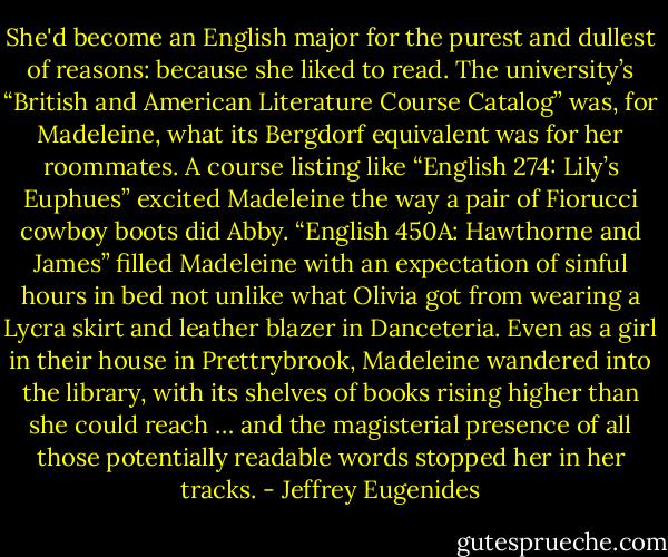 She'd become an English major for the purest and dullest of reasons: because she liked to read. The university’s “British and American Literature Course Catalog” was, for Madeleine, what its Bergdorf equivalent was for her roommates. A course listing like “English 274: Lily’s Euphues” excited Madeleine the way a pair of Fiorucci cowboy boots did Abby. “English 450A: Hawthorne and James” filled Madeleine with an expectation of sinful hours in bed not unlike what Olivia got from wearing a Lycra skirt and leather blazer in Danceteria. Even as a girl in their house in Prettrybrook, Madeleine wandered into the library, with its shelves of books rising higher than she could reach … and the magisterial presence of all those potentially readable words stopped her in her tracks. - Jeffrey Eugenides