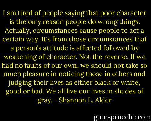 I am tired of people saying that poor character is the only reason people do wrong things. Actually, circumstances cause people to act a certain way. It's from those circumstances that a person's attitude is affected followed by weakening of character. Not the reverse. If we had no faults of our own, we should not take so much pleasure in noticing those in others and judging their lives as either black or white, good or bad. We all live our lives in shades of gray. - Shannon L. Alder