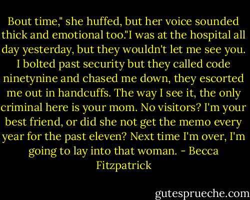Bout time," she huffed, but her voice sounded thick and emotional too."I was at the hospital all day yesterday, but they wouldn't let me see you. I bolted past security but they called code ninetynine and chased me down, they escorted me out in handcuffs. The way I see it, the only criminal here is your mom. No visitors? I'm your best friend, or did she not get the memo every year for the past eleven? Next time I'm over, I'm going to lay into that woman. - Becca Fitzpatrick