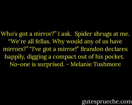 Who's got a mirror?” I ask. <br />Spider shrugs at me. “We're all fellas. Why would any of us have mirrors?”<br />“I've got a mirror!” Brandon declares happily, digging a compact out of his pocket. <br />No-one is surprised. - Melanie Tushmore