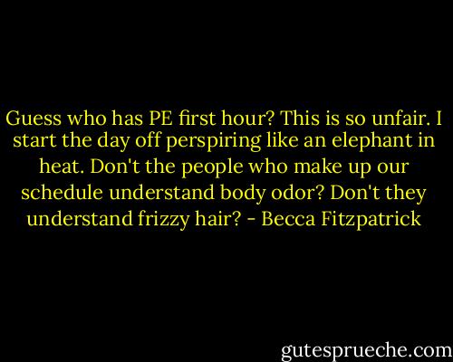 Guess who has PE first hour? This is so unfair. I start the day off perspiring like an elephant in heat. Don't the people who make up our schedule understand body odor? Don't they understand frizzy hair? - Becca Fitzpatrick