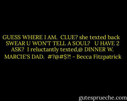 GUESS WHERE I AM.<br /><br />CLUE? she texted back <br /><br />SWEAR U WON'T TELL A SOUL? <br /><br />U HAVE 2 ASK?<br /><br />I reluctantly texted,@ DINNER W. MARCIE'S DAD.<br /><br />#?@#$?! - Becca Fitzpatrick