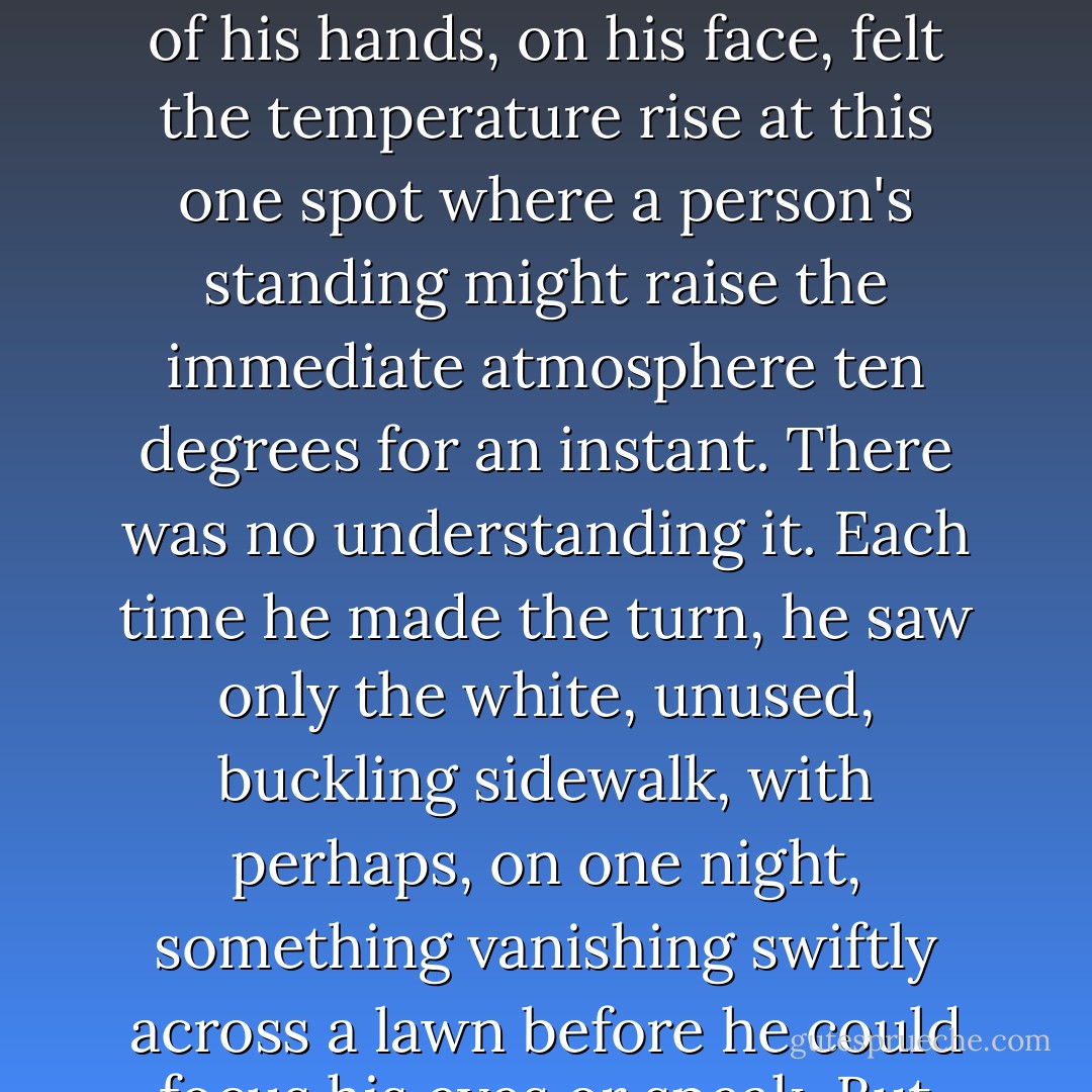 He had felt that a moment before his making the turn, someone had been there. The air seemed charged with a special calm as if someone had waited there, quietly, and only a moment before he came, simply turned to a shadow and let him through. Perhaps his nose detected a faint perfume, perhaps the skin on the backs of his hands, on his face, felt the temperature rise at this one spot where a person's standing might raise the immediate atmosphere ten degrees for an instant. There was no understanding it. Each time he made the turn, he saw only the white, unused, buckling sidewalk, with perhaps, on one night, something vanishing swiftly across a lawn before he could focus his eyes or speak.<br />But now, tonight, he slowed almost to a stop. His inner mind, reaching out to turn the corner for him, had heard the faintest whisper. Breathing? Or was the atmosphere compressed merely by someone standing very quietly there, waiting?<br />He turned the corner. - Ray Bradbury