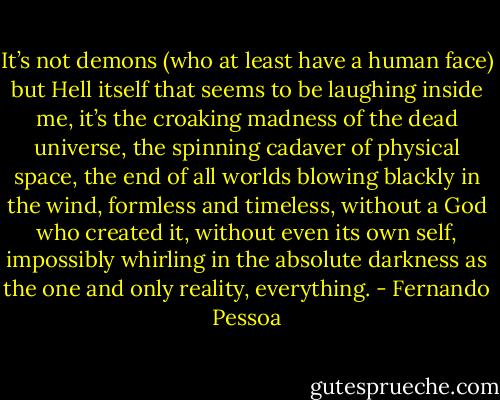 It’s not demons (who at least have a human face) but Hell itself that seems to be laughing inside me, it’s the croaking madness of the dead universe, the spinning cadaver of physical space, the end of all worlds blowing blackly in the wind, formless and timeless, without a God who created it, without even its own self, impossibly whirling in the absolute darkness as the one and only reality, everything. - Fernando Pessoa