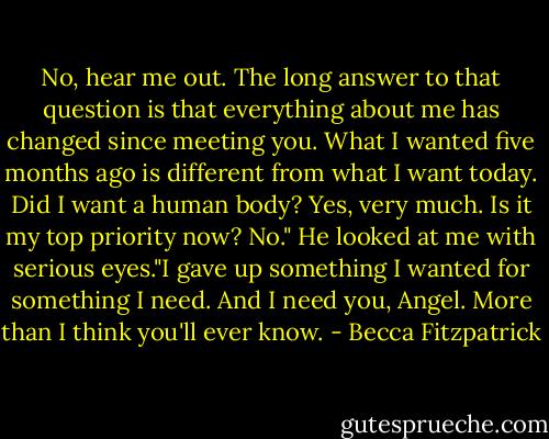 No, hear me out. The long answer to that question is that everything about me has changed since meeting you. What I wanted five months ago is different from what I want today. Did I want a human body? Yes, very much. Is it my top priority now? No." He looked at me with serious eyes."I gave up something I wanted for something I need. And I need you, Angel. More than I think you'll ever know. - Becca Fitzpatrick