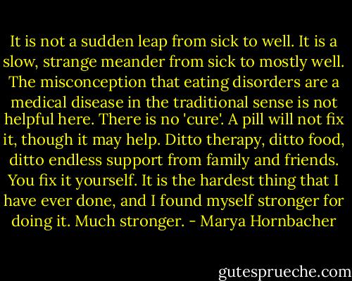 It is not a sudden leap from sick to well. It is a slow, strange meander from sick to mostly well. The misconception that eating disorders are a medical disease in the traditional sense is not helpful here. There is no 'cure'. A pill will not fix it, though it may help. Ditto therapy, ditto food, ditto endless support from family and friends. You fix it yourself. It is the hardest thing that I have ever done, and I found myself stronger for doing it. Much stronger. - Marya Hornbacher