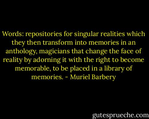 Words: repositories for singular realities which they then transform into memories in an anthology, magicians that change the face of reality by adorning it with the right to become memorable, to be placed in a library of memories. - Muriel Barbery