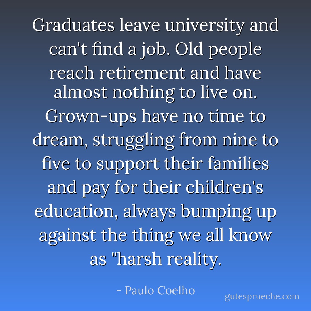 Graduates leave university and can't find a job. Old people reach retirement and have almost nothing to live on. Grown-ups have no time to dream, struggling from nine to five to support their families and pay for their children's education, always bumping up against the thing we all know as "harsh reality. - Paulo Coelho