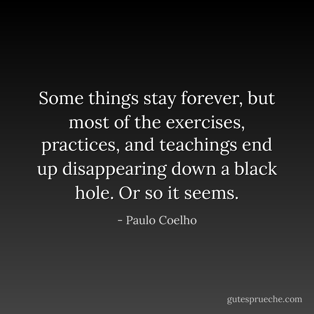 Some things stay forever, but most of the exercises, practices, and teachings end up disappearing down a black hole. Or so it seems. - Paulo Coelho