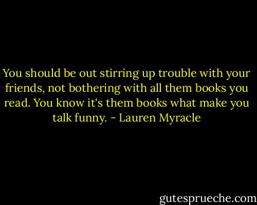 You should be out stirring up trouble with your friends, not bothering with all them books you read. You know it's them books what make you talk funny. - Lauren Myracle