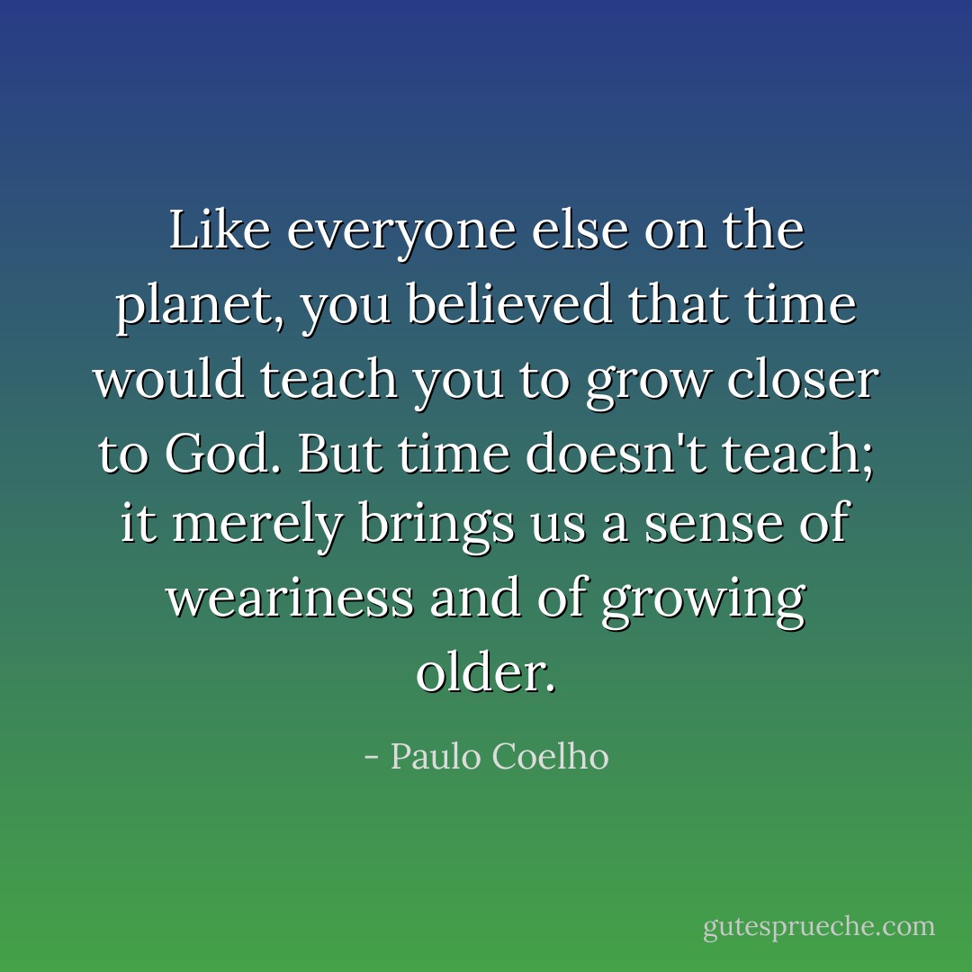 Like everyone else on the planet, you believed that time would teach you to grow closer to God. But time doesn't teach; it merely brings us a sense of weariness and of growing older. - Paulo Coelho