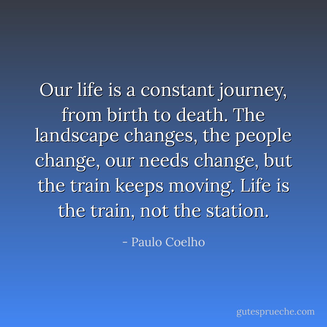 Our life is a constant journey, from birth to death. The landscape changes, the people change, our needs change, but the train keeps moving. Life is the train, not the station. - Paulo Coelho