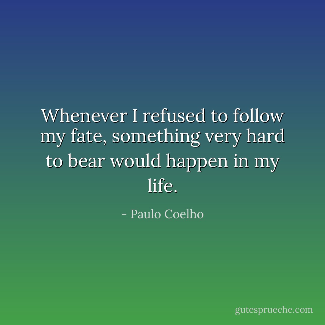 Whenever I refused to follow my fate, something very hard to bear would happen in my life. - Paulo Coelho