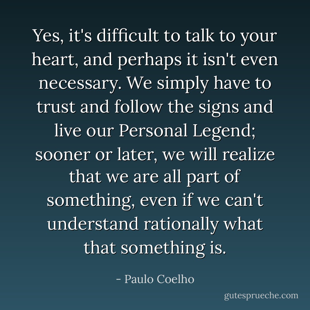 Yes, it's difficult to talk to your heart, and perhaps it isn't even necessary. We simply have to trust and follow the signs and live our Personal Legend; sooner or later, we will realize that we are all part of something, even if we can't understand rationally what that something is. - Paulo Coelho