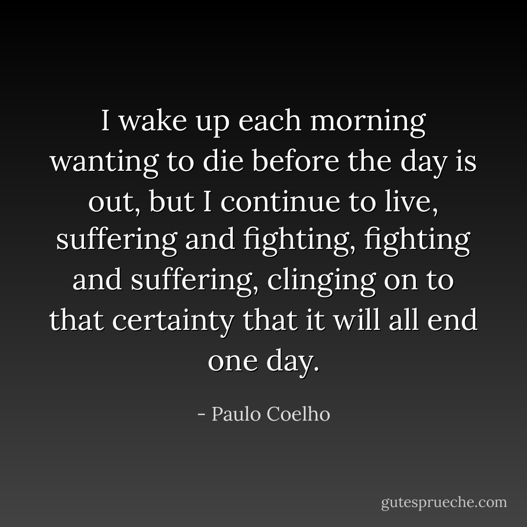 I wake up each morning wanting to die before the day is out, but I continue to live, suffering and fighting, fighting and suffering, clinging on to that certainty that it will all end one day. - Paulo Coelho