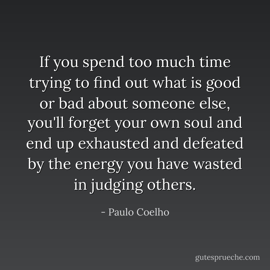 If you spend too much time trying to find out what is good or bad about someone else, you'll forget your own soul and end up exhausted and defeated by the energy you have wasted in judging others. - Paulo Coelho