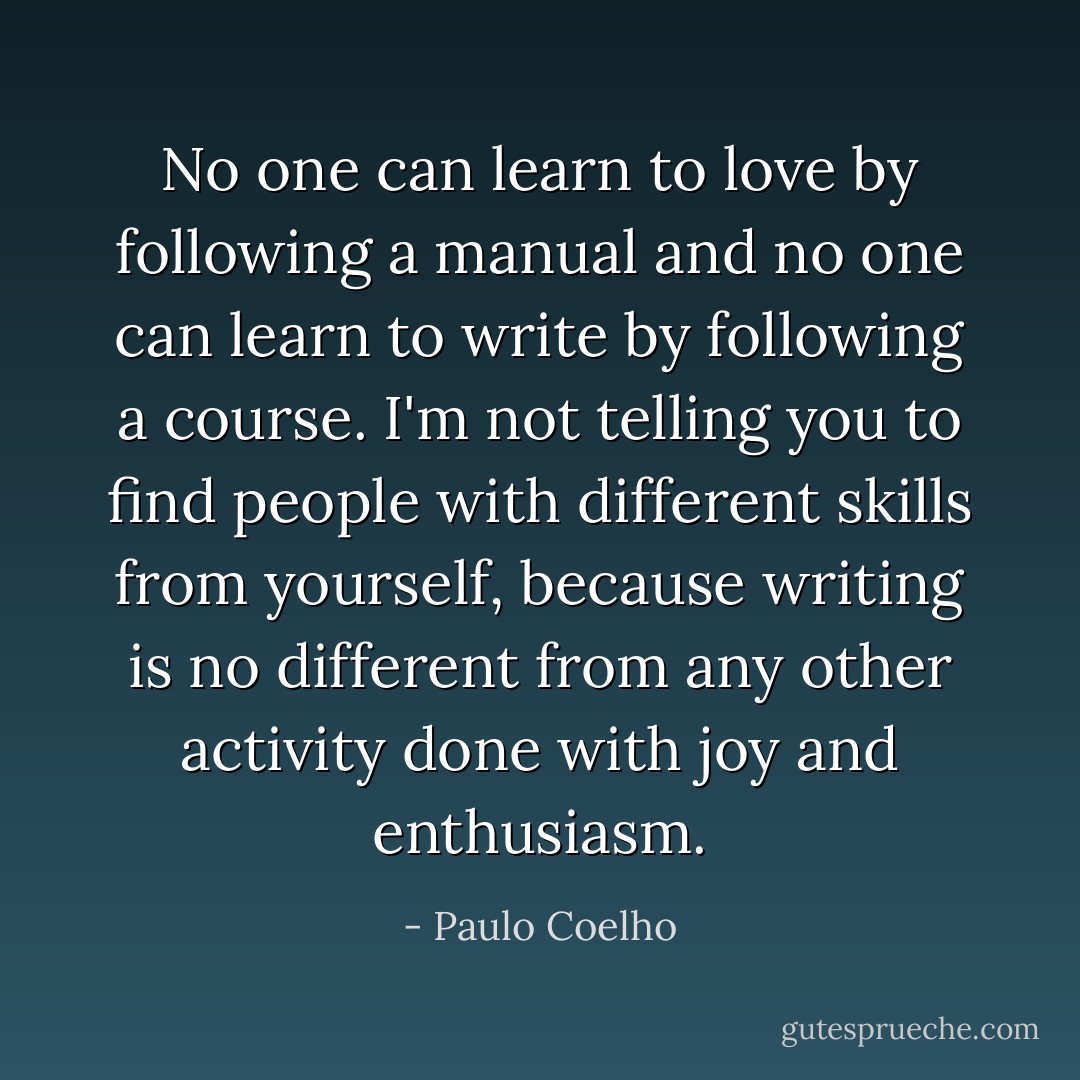 No one can learn to love by following a manual and no one can learn to write by following a course. I'm not telling you to find people with different skills from yourself, because writing is no different from any other activity done with joy and enthusiasm. - Paulo Coelho