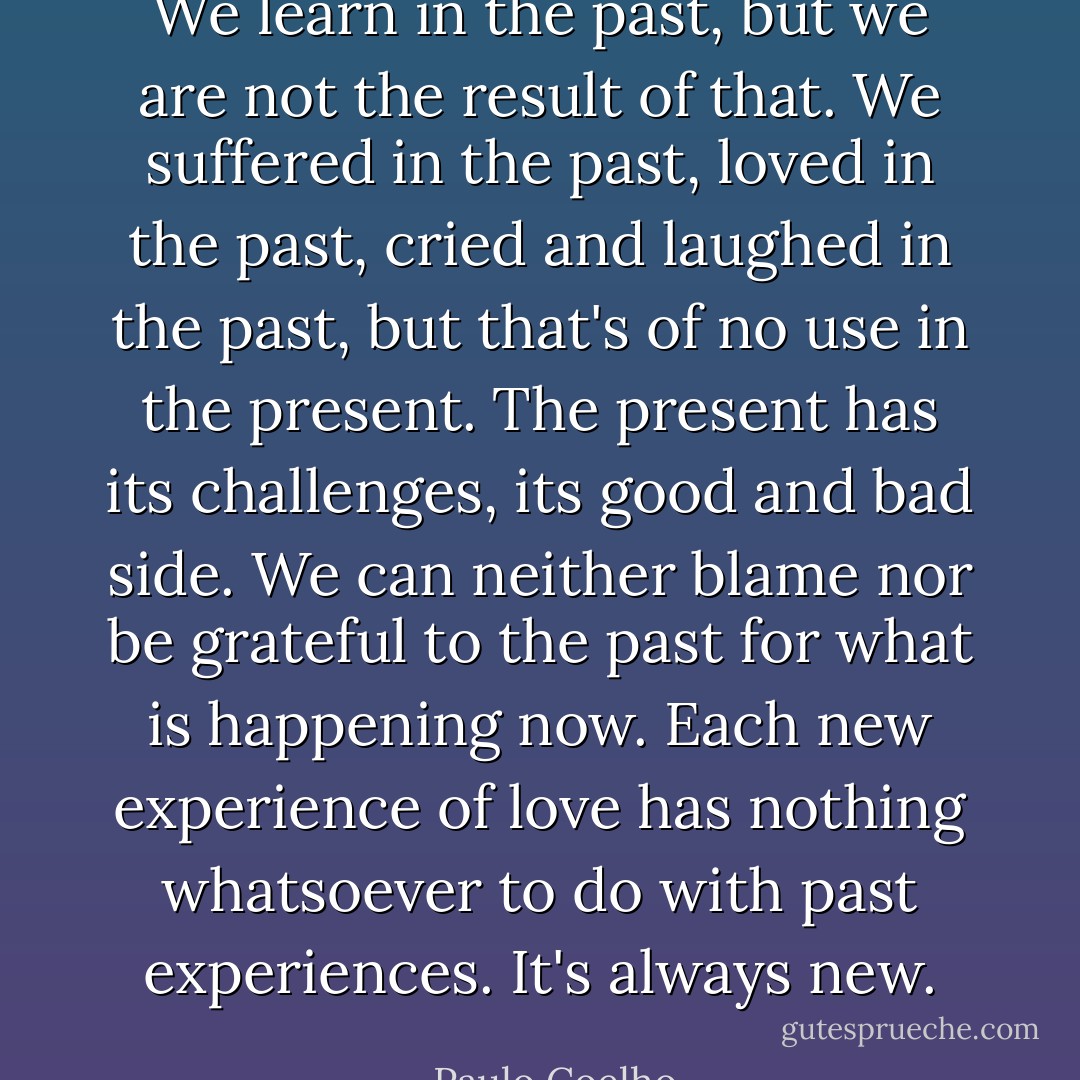 We learn in the past, but we are not the result of that. We suffered in the past, loved in the past, cried and laughed in the past, but that's of no use in the present. The present has its challenges, its good and bad side. We can neither blame nor be grateful to the past for what is happening now. Each new experience of love has nothing whatsoever to do with past experiences. It's always new. - Paulo Coelho
