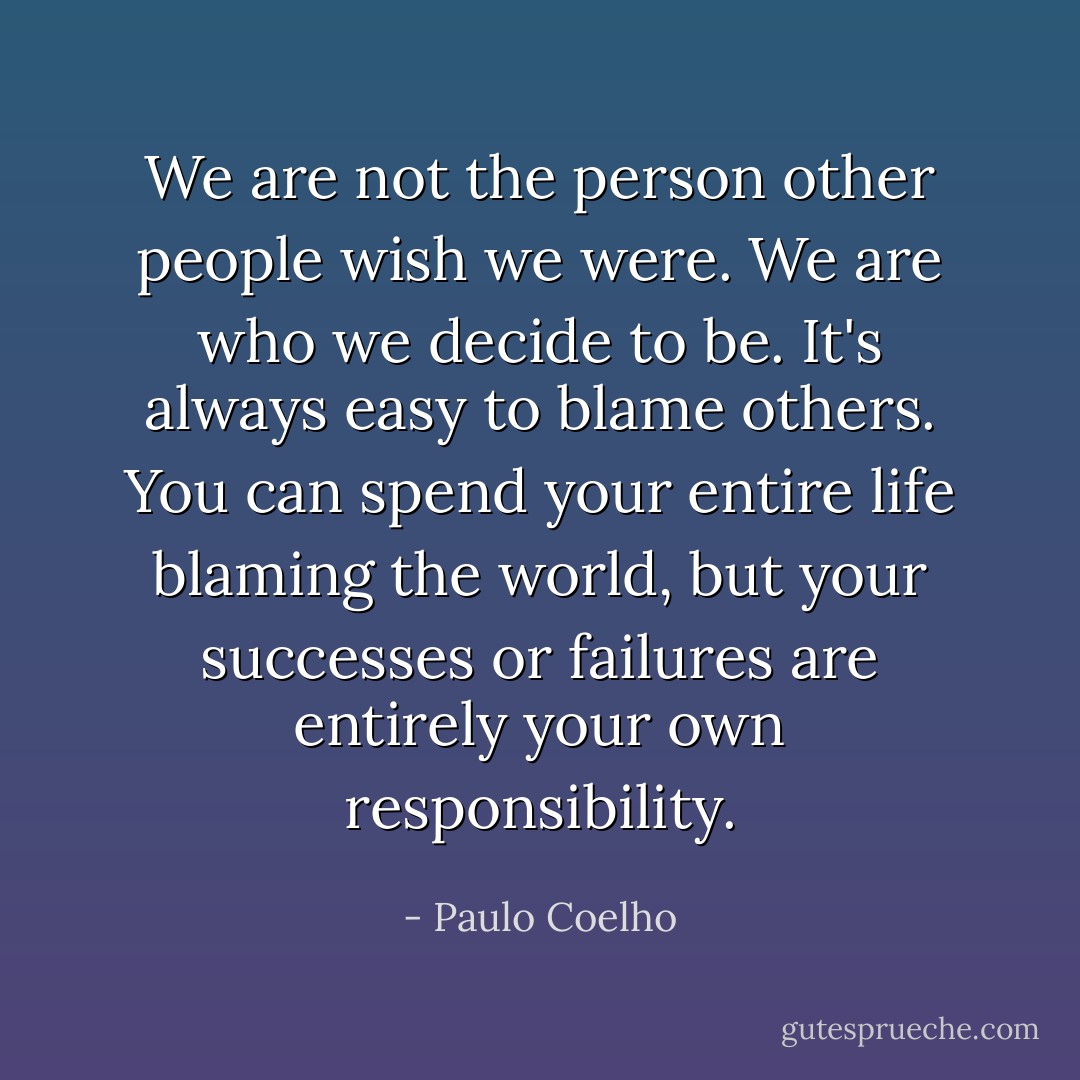 We are not the person other people wish we were. We are who we decide to be. It's always easy to blame others. You can spend your entire life blaming the world, but your successes or failures are entirely your own responsibility. - Paulo Coelho