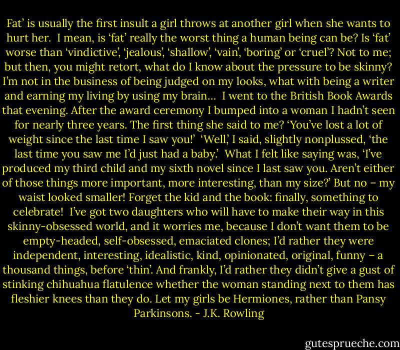 Fat’ is usually the first insult a girl throws at another girl when she wants to hurt her.<br /><br />I mean, is ‘fat’ really the worst thing a human being can be? Is ‘fat’ worse than ‘vindictive’, ‘jealous’, ‘shallow’, ‘vain’, ‘boring’ or ‘cruel’? Not to me; but then, you might retort, what do I know about the pressure to be skinny? I’m not in the business of being judged on my looks, what with being a writer and earning my living by using my brain…<br /><br />I went to the British Book Awards that evening. After the award ceremony I bumped into a woman I hadn’t seen for nearly three years. The first thing she said to me? ‘You’ve lost a lot of weight since the last time I saw you!’<br /><br />‘Well,’ I said, slightly nonplussed, ‘the last time you saw me I’d just had a baby.’<br /><br />What I felt like saying was, ‘I’ve produced my third child and my sixth novel since I last saw you. Aren’t either of those things more important, more interesting, than my size?’ But no – my waist looked smaller! Forget the kid and the book: finally, something to celebrate!<br /><br />I’ve got two daughters who will have to make their way in this skinny-obsessed world, and it worries me, because I don’t want them to be empty-headed, self-obsessed, emaciated clones; I’d rather they were independent, interesting, idealistic, kind, opinionated, original, funny – a thousand things, before ‘thin’. And frankly, I’d rather they didn’t give a gust of stinking chihuahua flatulence whether the woman standing next to them has fleshier knees than they do. Let my girls be Hermiones, rather than Pansy Parkinsons. - J.K. Rowling