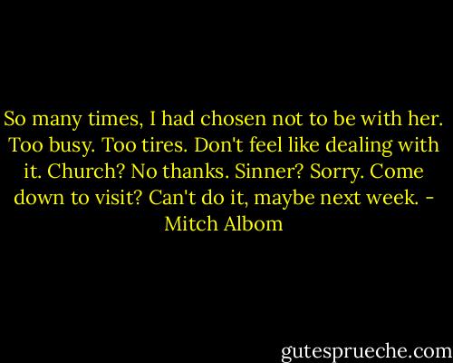 So many times, I had chosen not to be with her. Too busy. Too tires. Don't feel like dealing with it. Church? No thanks. Sinner? Sorry. Come down to visit? Can't do it, maybe next week. - Mitch Albom
