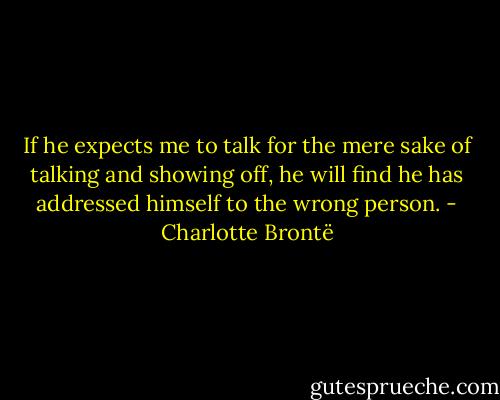 If he expects me to talk for the mere sake of talking and showing off, he will find he has addressed himself to the wrong person. - Charlotte Brontë