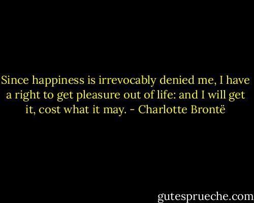 Since happiness is irrevocably denied me, I have a right to get pleasure out of life: and I will get it, cost what it may. - Charlotte Brontë