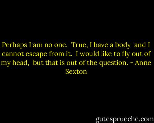 Perhaps I am no one. <br />True, I have a body <br />and I cannot escape from it. <br />I would like to fly out of my head, <br />but that is out of the question. - Anne Sexton