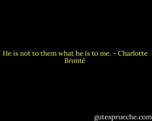 He is not to them what he is to me. - Charlotte Brontë