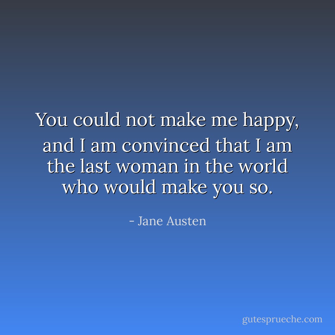You could not make me happy, and I am convinced that I am the last woman in the world who would make you so. - Jane Austen