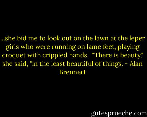 ...she bid me to look out on the lawn at the leper girls who were running on lame feet, playing croquet with crippled hands.<br /><br />"There is beauty," she said, "in the least beautiful of things. - Alan Brennert