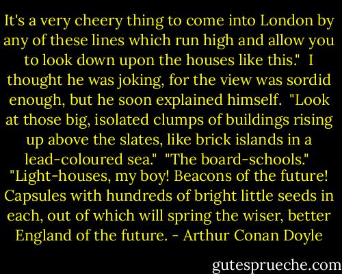 It's a very cheery thing to come into London by any of these lines which run high and allow you to look down upon the houses like this."<br /><br />I thought he was joking, for the view was sordid enough, but he soon explained himself.<br /><br />"Look at those big, isolated clumps of buildings rising up above the slates, like brick islands in a lead-coloured sea."<br /><br />"The board-schools."<br /><br />"Light-houses, my boy! Beacons of the future! Capsules with hundreds of bright little seeds in each, out of which will spring the wiser, better England of the future. - Arthur Conan Doyle
