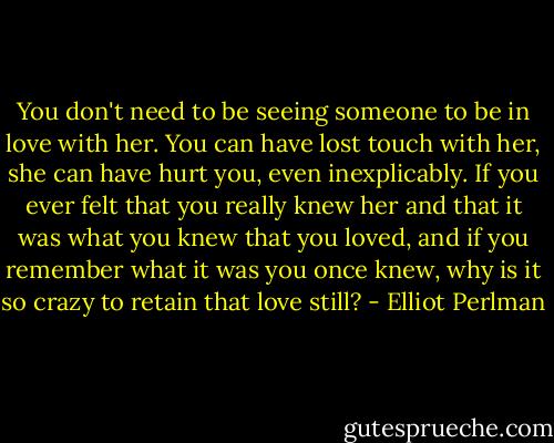 You don't need to be seeing someone to be in love with her. You can have lost touch with her, she can have hurt you, even inexplicably. If you ever felt that you really knew her and that it was what you knew that you loved, and if you remember what it was you once knew, why is it so crazy to retain that love still? - Elliot Perlman