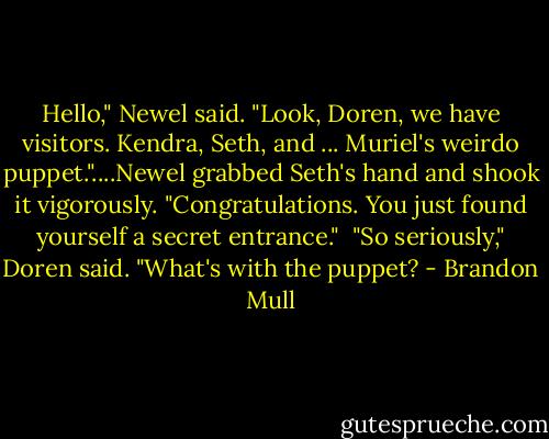 Hello," Newel said. "Look, Doren, we have visitors. Kendra, Seth, and ... Muriel's weirdo puppet."....Newel grabbed Seth's hand and shook it vigorously. "Congratulations. You just found yourself a secret entrance." <br />"So seriously," Doren said. "What's with the puppet? - Brandon Mull