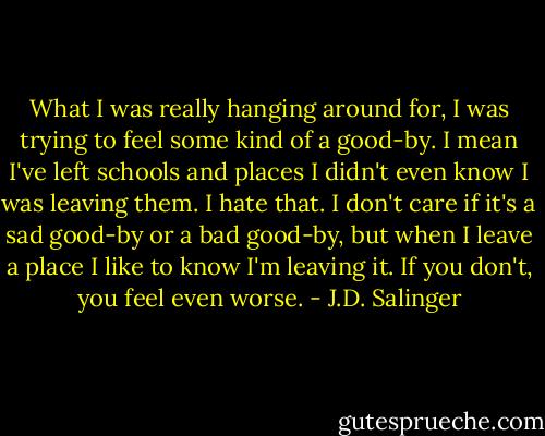 What I was really hanging around for, I was trying to feel some kind of a good-by. I mean I've left schools and places I didn't even know I was leaving them. I hate that. I don't care if it's a sad good-by or a bad good-by, but when I leave a place I like to know I'm leaving it. If you don't, you feel even worse. - J.D. Salinger