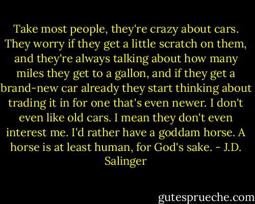 Take most people, they're crazy about cars. They worry if they get a little scratch on them, and they're always talking about how many miles they get to a gallon, and if they get a brand-new car already they start thinking about trading it in for one that's even newer. I don't even like old cars. I mean they don't even interest me. I'd rather have a goddam horse. A horse is at least human, for God's sake. - J.D. Salinger