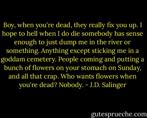 Boy, when you're dead, they really fix you up. I hope to hell when I do die somebody has sense enough to just dump me in the river or something. Anything except sticking me in a goddam cemetery. People coming and putting a bunch of flowers on your stomach on Sunday, and all that crap. Who wants flowers when you're dead? Nobody. - J.D. Salinger