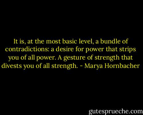 It is, at the most basic level, a bundle of contradictions: a desire for power that strips you of all power. A gesture of strength that divests you of all strength. - Marya Hornbacher