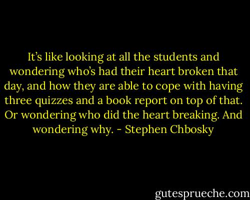 It’s like looking at all the students and wondering who’s had their heart broken that day, and how they are able to cope with having three quizzes and a book report on top of that. Or wondering who did the heart breaking. And wondering why. - Stephen Chbosky