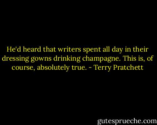 He'd heard that writers spent all day in their dressing gowns drinking champagne. This is, of course, absolutely true. - Terry Pratchett