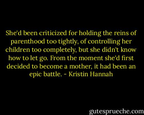 She'd been criticized for holding the reins of parenthood too tightly, of controlling her children too completely, but she didn't know how to let go. From the moment she'd first decided to become a mother, it had been an epic battle. - Kristin Hannah