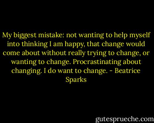 My biggest mistake: not wanting to help myself into thinking I am happy, that change would come about without really trying to change, or wanting to change. Procrastinating about changing. I do want to change. - Beatrice Sparks