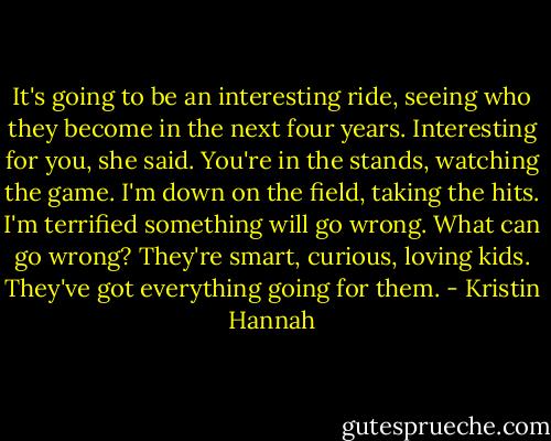 It's going to be an interesting ride, seeing who they become in the next four years.<br />Interesting for you, she said. You're in the stands, watching the game. I'm down on the field, taking the hits. I'm terrified something will go wrong.<br />What can go wrong? They're smart, curious, loving kids. They've got everything going for them. - Kristin Hannah