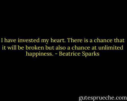 I have invested my heart. There is a chance that it will be broken but also a chance at unlimited happiness. - Beatrice Sparks