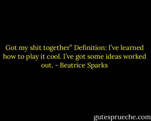 Got my shit together” Definition: I’ve learned how to play it cool. I’ve got some ideas worked out. - Beatrice Sparks