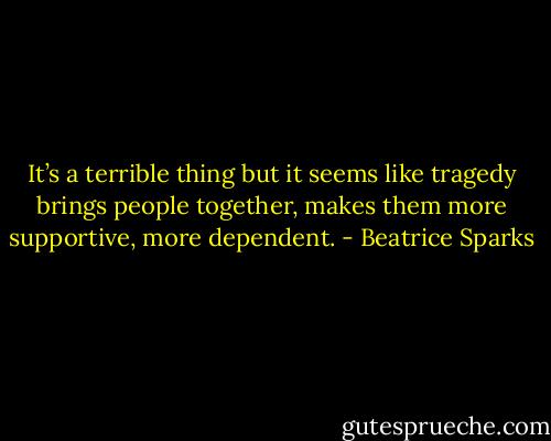 It’s a terrible thing but it seems like tragedy brings people together, makes them more supportive, more dependent. - Beatrice Sparks