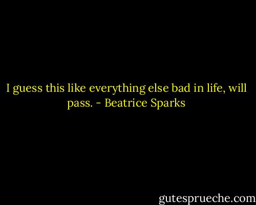 I guess this like everything else bad in life, will pass. - Beatrice Sparks