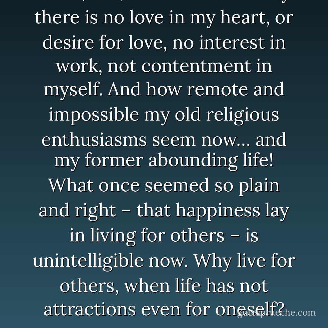 And I, too, am the same… only there is no love in my heart, or desire for love, no interest in work, not contentment in myself. And how remote and impossible my old religious enthusiasms seem now… and my former abounding life! What once seemed so plain and right – that happiness lay in living for others – is unintelligible now. Why live for others, when life has not attractions even for oneself? - Leo Tolstoy